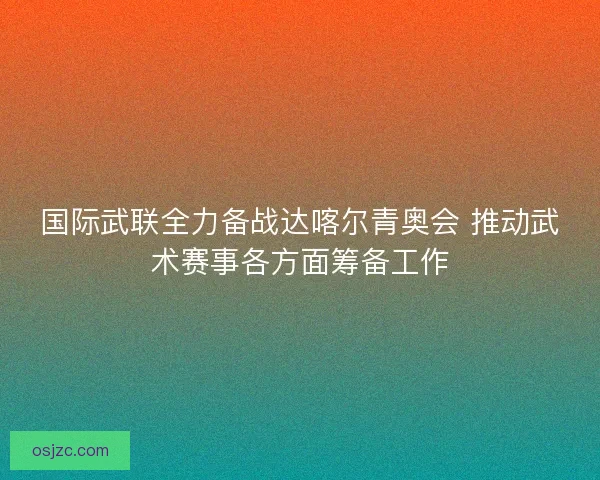 国际武联全力备战达喀尔青奥会 推动武术赛事各方面筹备工作