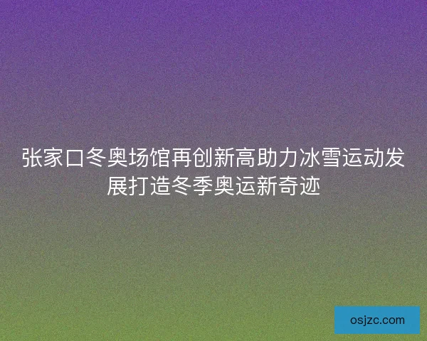 张家口冬奥场馆再创新高助力冰雪运动发展打造冬季奥运新奇迹