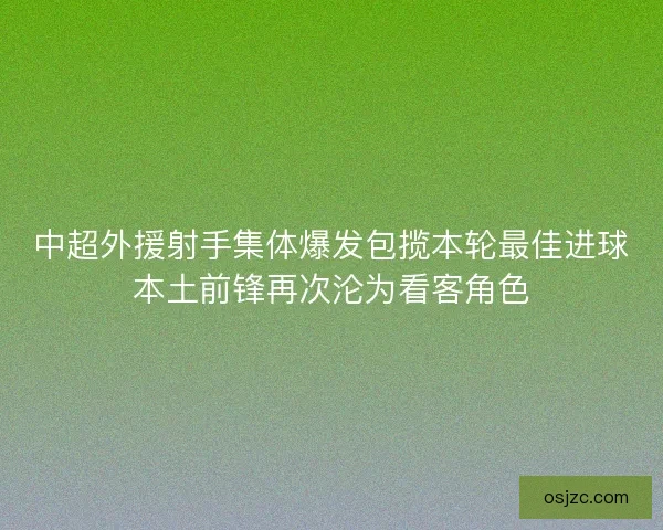 中超外援射手集体爆发包揽本轮最佳进球本土前锋再次沦为看客角色