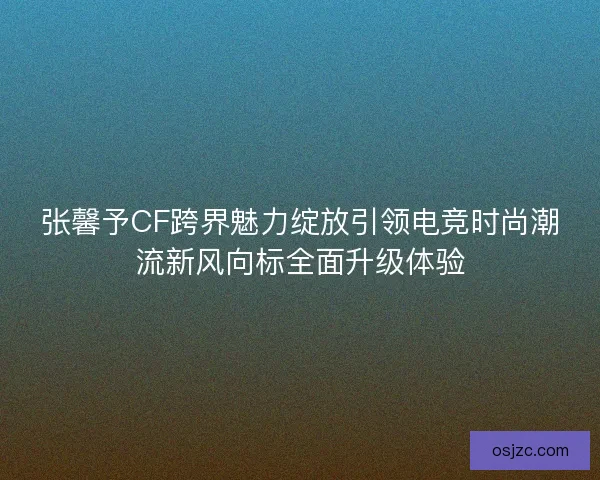 张馨予CF跨界魅力绽放引领电竞时尚潮流新风向标全面升级体验