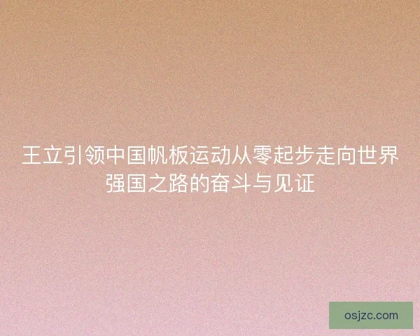 王立引领中国帆板运动从零起步走向世界强国之路的奋斗与见证