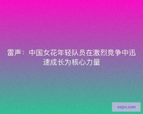 雷声：中国女花年轻队员在激烈竞争中迅速成长为核心力量