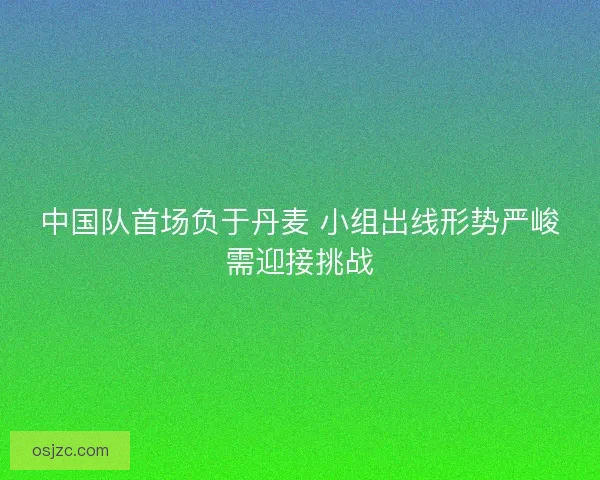 中国队首场负于丹麦 小组出线形势严峻需迎接挑战