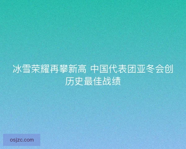 冰雪荣耀再攀新高 中国代表团亚冬会创历史最佳战绩