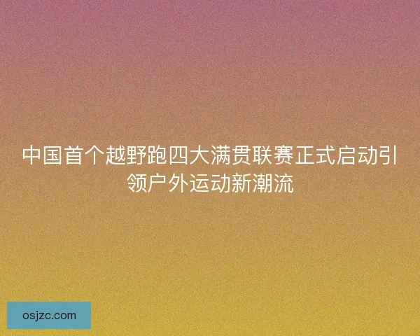 中国首个越野跑四大满贯联赛正式启动引领户外运动新潮流