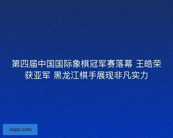 第四届中国国际象棋冠军赛落幕 王皓荣获亚军 黑龙江棋手展现非凡实力